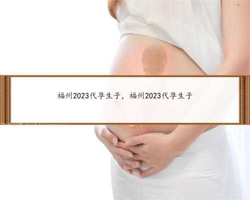 福州2023代孕生子，福州2023代孕生子